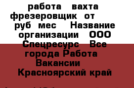 работа . вахта. фрезеровщик. от 50 000 руб./мес. › Название организации ­ ООО Спецресурс - Все города Работа » Вакансии   . Красноярский край